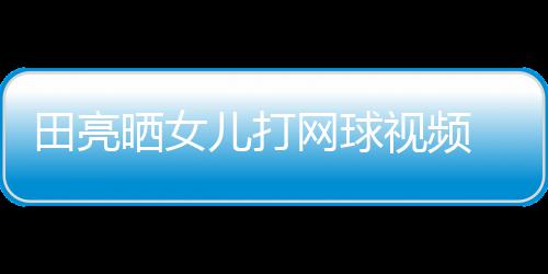 业兼言太顾直碟训田亮儿打网球练学累晒女视频 森