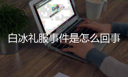 白冰白冰定礼么回回顾穿高服被群嘲礼服事件是怎事 事件