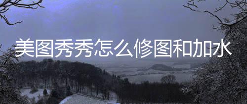 秀秀修图怎么美图和加水印