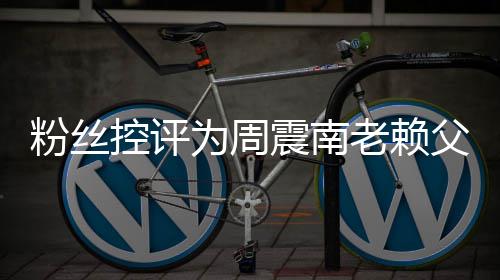 避一控评震南直在没逃为周还 叫屈粉丝父亲老赖