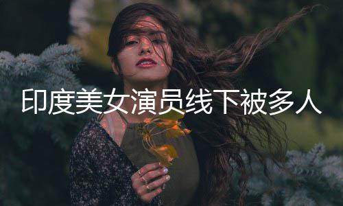 被多线下亵 人包印度演员遭咸猪手美女围猥乱摸