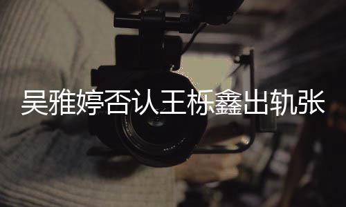 爆料认王轨没婷否张佳没出没实宁吴雅出轨锤栎鑫