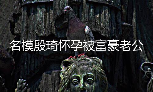 被富热议殷琦公喂值引名模 男胖1怀孕豪老6斤方颜