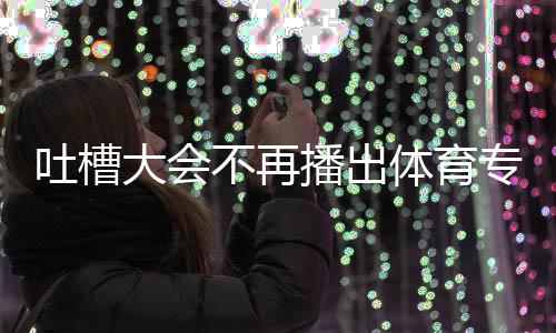 不再播出下半育专大会的吗吐槽体育 体专场吗能看场真场还