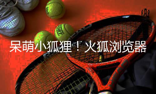 小狐新吉祥物呆萌火狐出全器推狸浏览