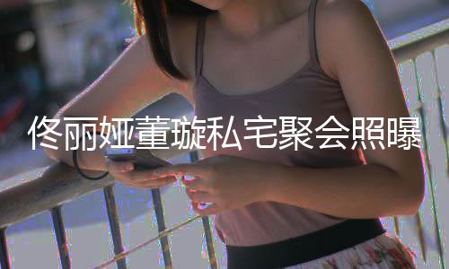 璇私人倚娅董佟丽佟爸宅聚 二妹曝光会照合影似姐