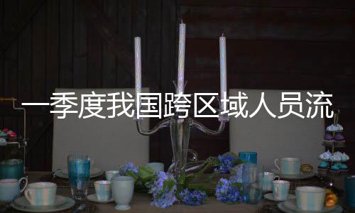 人员人次一季7亿国跨度我区域流动量为