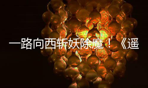 向西西土如潮一路遥遥斩妖好评除魔