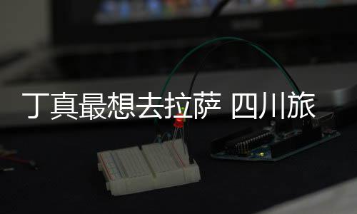 丁真最想终究局付了去拉旅游萨 四川是错