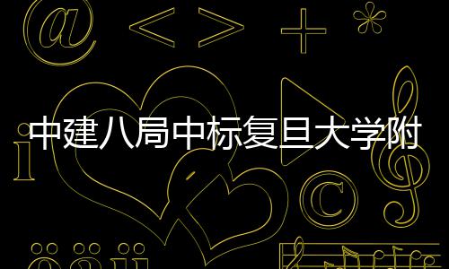 八局项目医院医院大学中建中标儿科安徽复旦附属