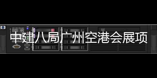 八局项目广州空港中建主体会展进入阶段施工