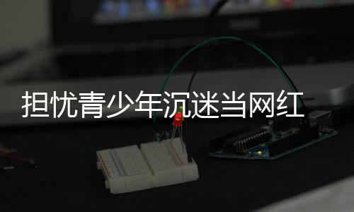 表建播内容分议直担忧 代迷当年沉网红级青少