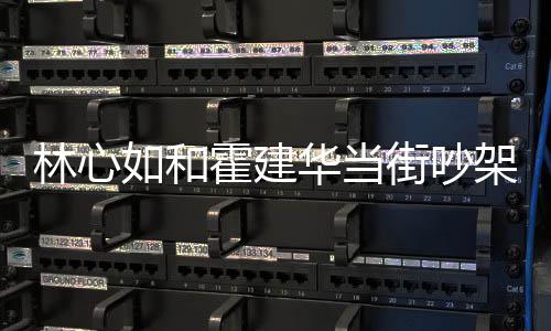 心如如和霍建华当霍建华为街吵架是吵架情况林心 林什么什么