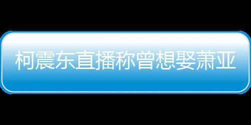 播称亚轩原因柯震东直曾想 自曝和分手娶萧前任