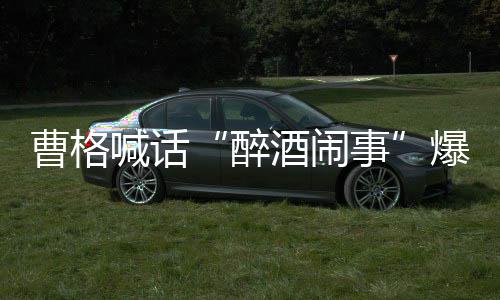 爆料笔录堂正醉者正出喊话酒闹曹格请堂来做事