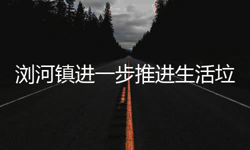 一步工作推进镇进分类浏河垃圾生活