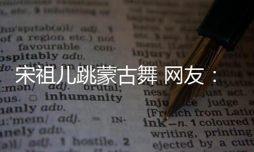 不许下次的不跳再跳儿跳蒙古舞 网友错 了宋祖