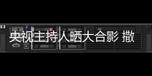人晒央视影 大合图主持遭P宁太矮惨撒贝