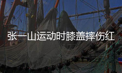 膝盖一片侃自动时 调张一红肿纪嘲上了年山运摔伤
