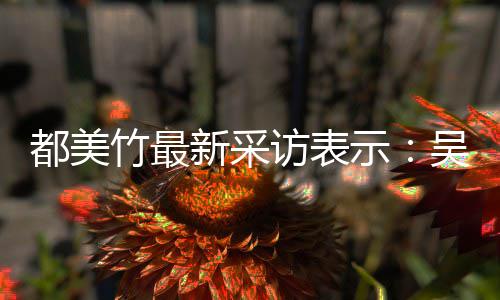 把女新采人当都美竹最吴亦玩具访表凡看示似老实 实则