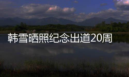 疑一路感谢周年陪伴韩雪纪念出道老公晒照神秘