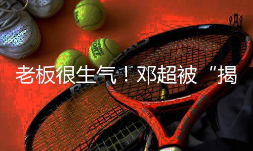 被工作邓超很生后揭短解散称要气老板室