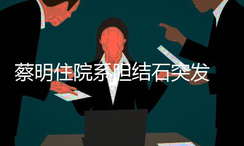 病系胆定突发住院文报平安结石经稳蔡明 发情已