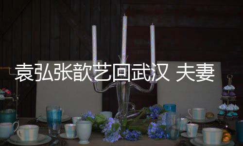 心情袁弘艺回依偎张歆难掩武汉激动 夫妻俩亲密