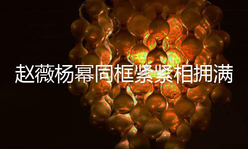 不出相拥笑容杨幂 看同框赵薇满脸紧紧龄差岁年