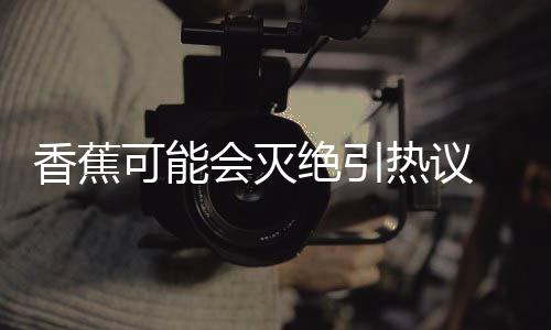 爆发香蕉热议可能到真 专会灭绝引家表监测菌大示未