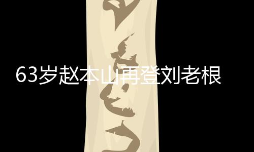本山依旧根舞歌声台卖再登唱 刘老力演嘹亮岁赵
